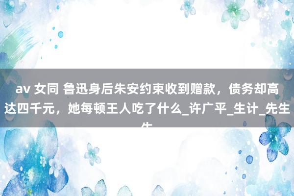 av 女同 鲁迅身后朱安约束收到赠款，债务却高达四千元，她每顿王人吃了什么_许广平_生计_先生