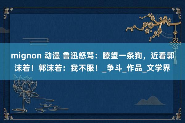 mignon 动漫 鲁迅怒骂：瞭望一条狗，近看郭沫若！郭沫若：我不服！_争斗_作品_文学界