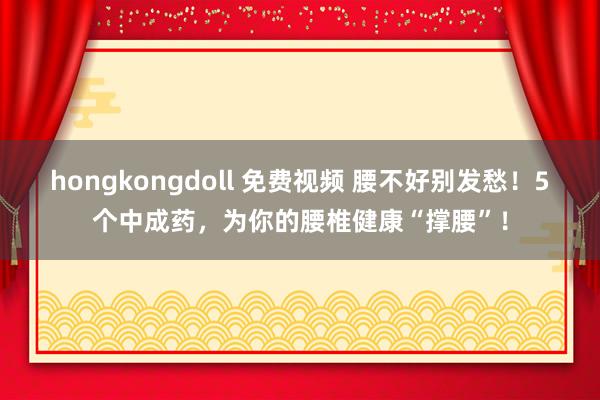 hongkongdoll 免费视频 腰不好别发愁！5个中成药，为你的腰椎健康“撑腰”！