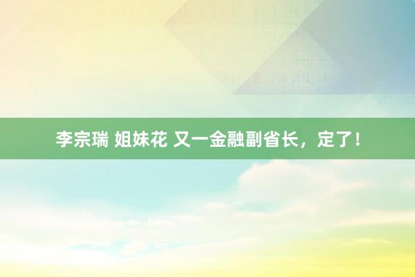 李宗瑞 姐妹花 又一金融副省长，定了！