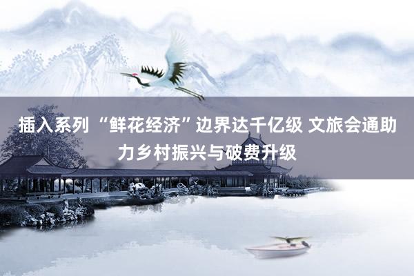 插入系列 “鲜花经济”边界达千亿级 文旅会通助力乡村振兴与破费升级