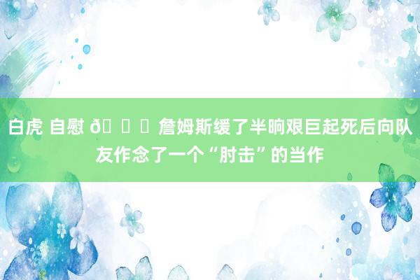 白虎 自慰 👀詹姆斯缓了半晌艰巨起死后向队友作念了一个“肘击”的当作