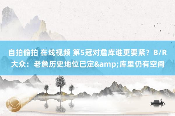 自拍偷拍 在线视频 第5冠对詹库谁更要紧？B/R大众：老詹历史地位已定&库里仍有空间