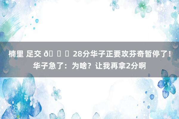楠里 足交 😂28分华子正要攻芬奇暂停了！华子急了：为啥？让我再拿2分啊