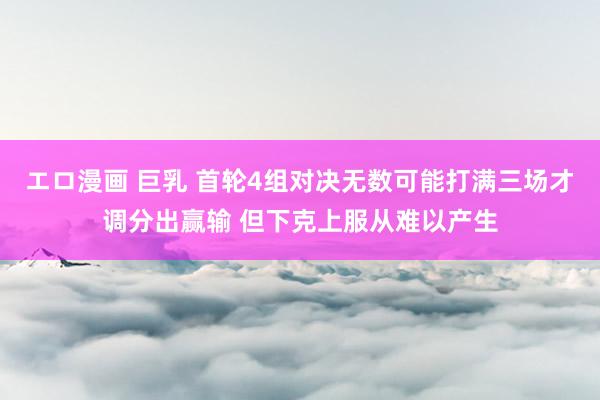 エロ漫画 巨乳 首轮4组对决无数可能打满三场才调分出赢输 但下克上服从难以产生