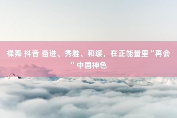 裸舞 抖音 奋进、秀雅、和缓，在正能量里“再会”中国神色