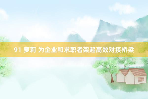 91 萝莉 为企业和求职者架起高效对接桥梁