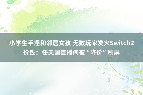 小学生手淫和邻居女孩 无数玩家发火Switch2价钱：任天国直播间被“降价”刷屏