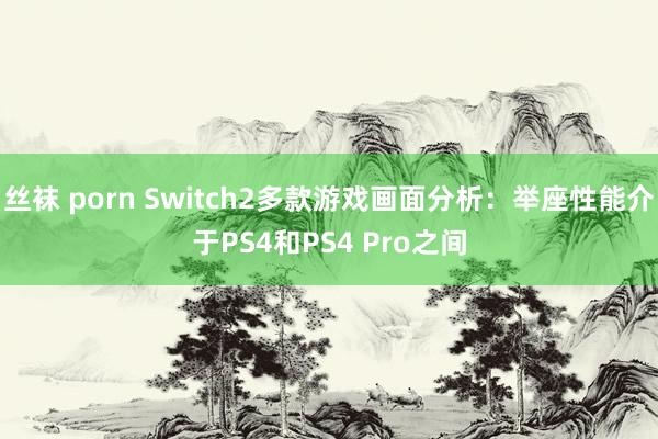 丝袜 porn Switch2多款游戏画面分析：举座性能介于PS4和PS4 Pro之间