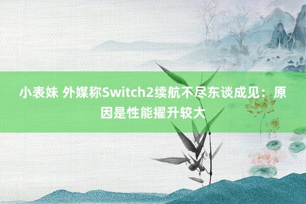 小表妹 外媒称Switch2续航不尽东谈成见：原因是性能擢升较大