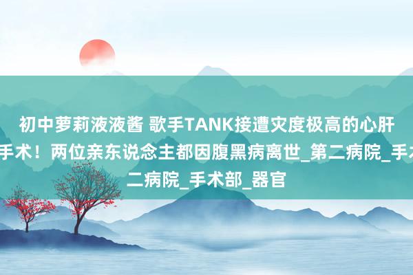初中萝莉液液酱 歌手TANK接遭灾度极高的心肝都集移植手术！两位亲东说念主都因腹黑病离世_第二病院_手术部_器官
