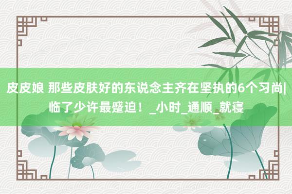 皮皮娘 那些皮肤好的东说念主齐在坚执的6个习尚|临了少许最蹙迫！_小时_通顺_就寝