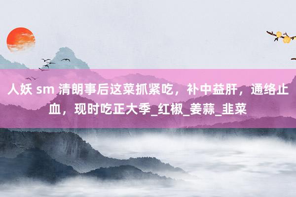 人妖 sm 清朗事后这菜抓紧吃，补中益肝，通络止血，现时吃正大季_红椒_姜蒜_韭菜