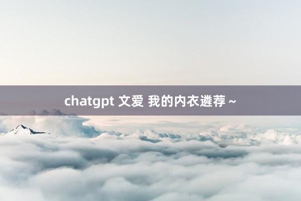 chatgpt 文爱 我的内衣遴荐～