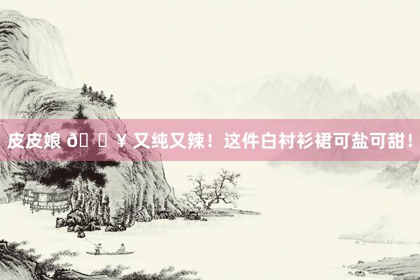 皮皮娘 💥 又纯又辣！这件白衬衫裙可盐可甜！