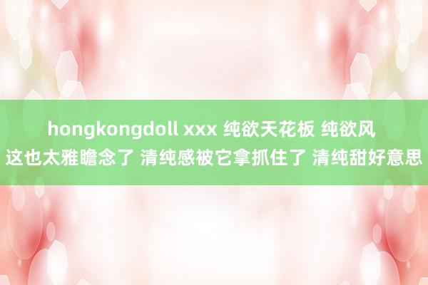hongkongdoll xxx 纯欲天花板 纯欲风 这也太雅瞻念了 清纯感被它拿抓住了 清纯甜好意思