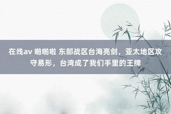 在线av 啪啪啦 东部战区台海亮剑，亚太地区攻守易形，台湾成了我们手里的王牌