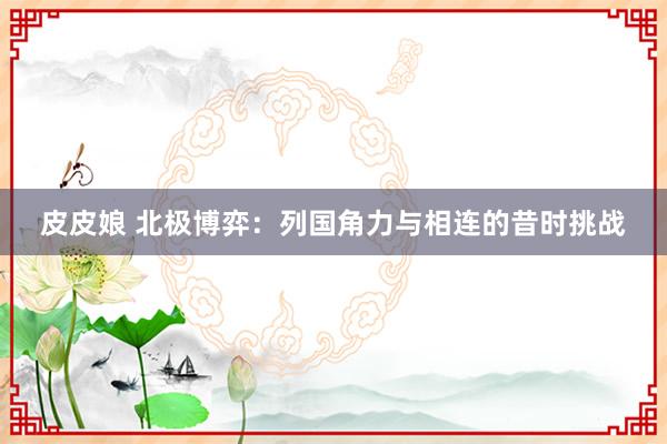 皮皮娘 北极博弈：列国角力与相连的昔时挑战