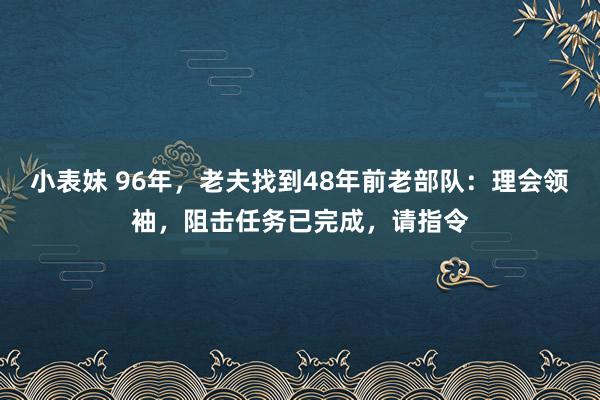 小表妹 96年，老夫找到48年前老部队：理会领袖，阻击任务已完成，请指令