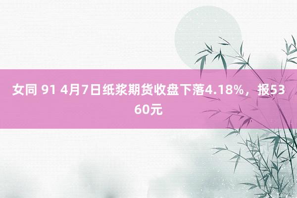 女同 91 4月7日纸浆期货收盘下落4.18%，报5360元
