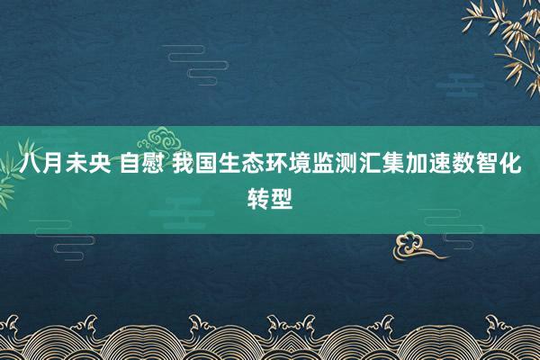 八月未央 自慰 我国生态环境监测汇集加速数智化转型