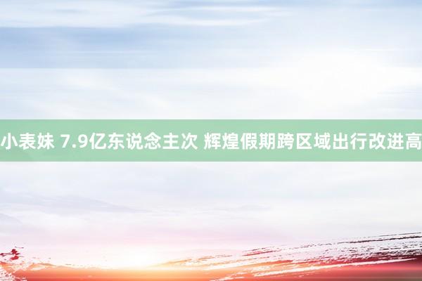 小表妹 7.9亿东说念主次 辉煌假期跨区域出行改进高