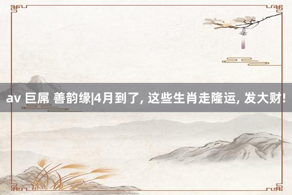 av 巨屌 善韵缘|4月到了， 这些生肖走隆运， 发大财!
