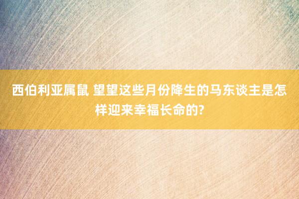 西伯利亚属鼠 望望这些月份降生的马东谈主是怎样迎来幸福长命的?