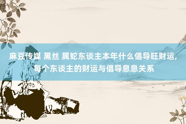 麻豆传媒 黑丝 属蛇东谈主本年什么倡导旺财运， 每个东谈主的财运与倡导息息关系