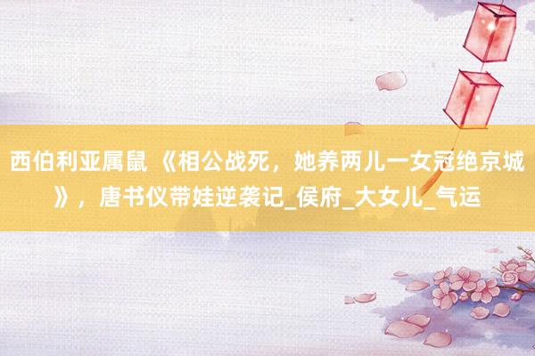 西伯利亚属鼠 《相公战死，她养两儿一女冠绝京城》，唐书仪带娃逆袭记_侯府_大女儿_气运