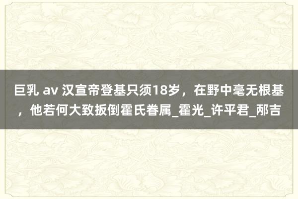 巨乳 av 汉宣帝登基只须18岁，在野中毫无根基，他若何大致扳倒霍氏眷属_霍光_许平君_邴吉