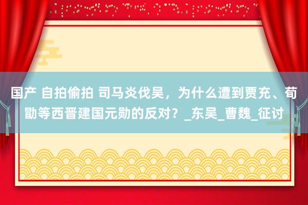 国产 自拍偷拍 司马炎伐吴，为什么遭到贾充、荀勖等西晋建国元勋的反对？_东吴_曹魏_征讨