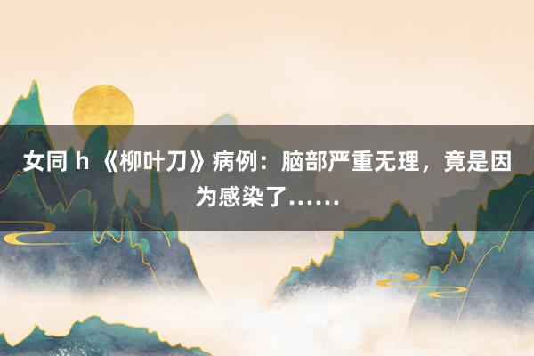 女同 h 《柳叶刀》病例：脑部严重无理，竟是因为感染了……