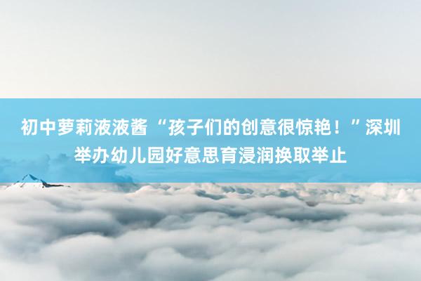 初中萝莉液液酱 “孩子们的创意很惊艳！”深圳举办幼儿园好意思育浸润换取举止