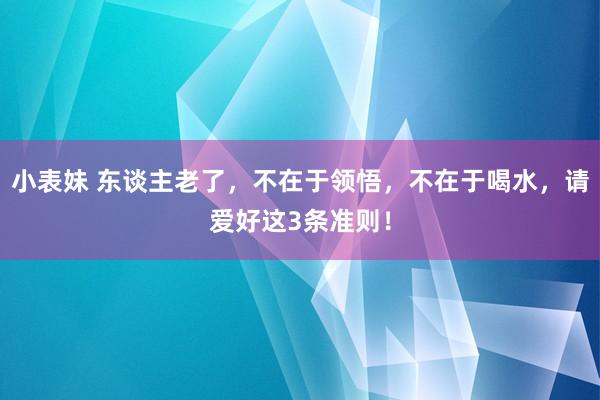 小表妹 东谈主老了，不在于领悟，不在于喝水，请爱好这3条准则！