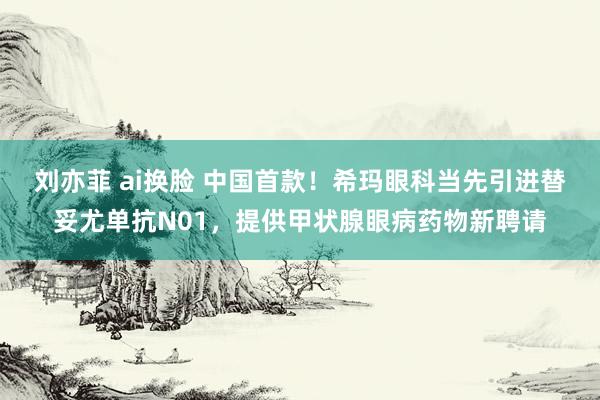 刘亦菲 ai换脸 中国首款！希玛眼科当先引进替妥尤单抗N01，提供甲状腺眼病药物新聘请