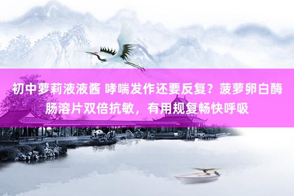 初中萝莉液液酱 哮喘发作还要反复？菠萝卵白酶肠溶片双倍抗敏，有用规复畅快呼吸
