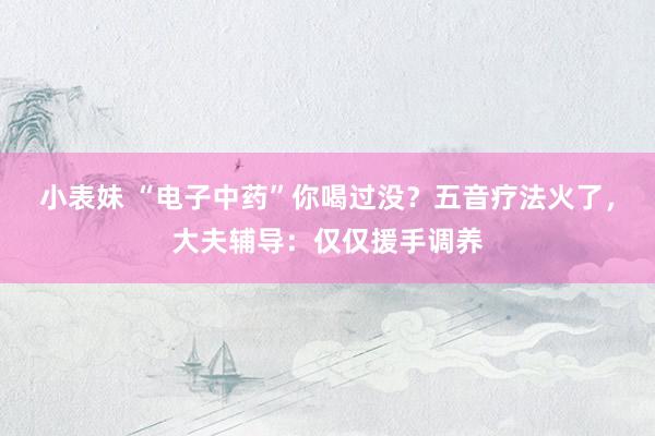 小表妹 “电子中药”你喝过没？五音疗法火了，大夫辅导：仅仅援手调养