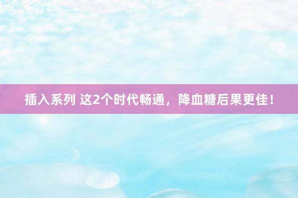 插入系列 这2个时代畅通，降血糖后果更佳！