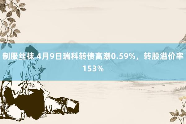 制服丝袜 4月9日瑞科转债高潮0.59%，转股溢价率153%