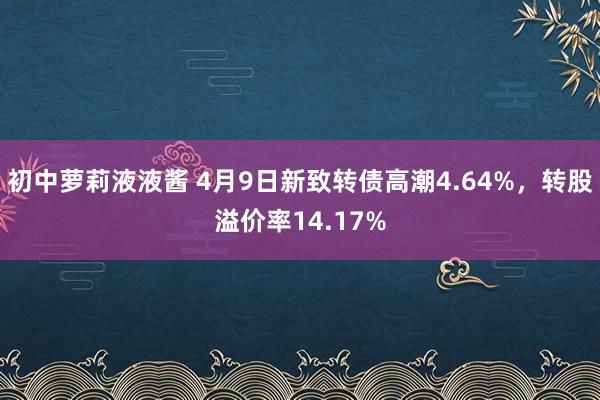初中萝莉液液酱 4月9日新致转债高潮4.64%，转股溢价率14.17%