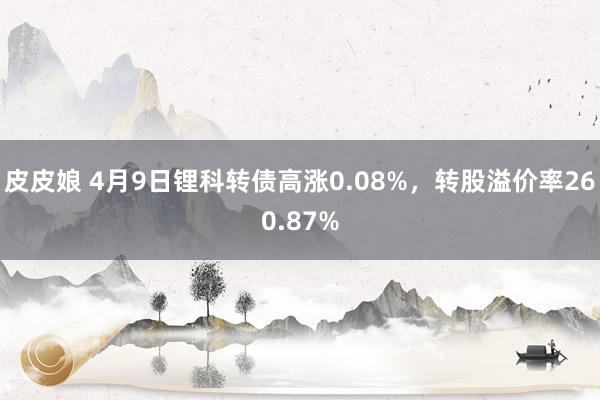 皮皮娘 4月9日锂科转债高涨0.08%，转股溢价率260.87%