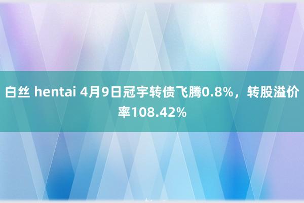 白丝 hentai 4月9日冠宇转债飞腾0.8%，转股溢价率108.42%