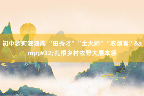 初中萝莉液液酱 “田秀才”“土大师”“农创客”&#32;扎根乡村牧野大展本领