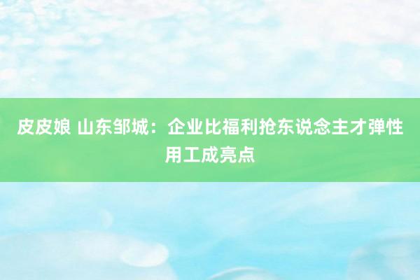 皮皮娘 山东邹城：企业比福利抢东说念主才弹性用工成亮点