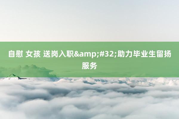 自慰 女孩 送岗入职&#32;助力毕业生留扬服务