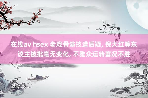 在线av hsex 老戏骨演技遭质疑， 倪大红等东谈主被批毫无变化， 不雅众运转窘况不胜