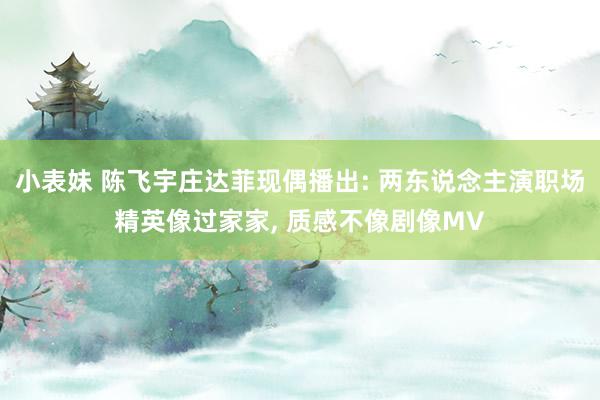 小表妹 陈飞宇庄达菲现偶播出: 两东说念主演职场精英像过家家， 质感不像剧像MV