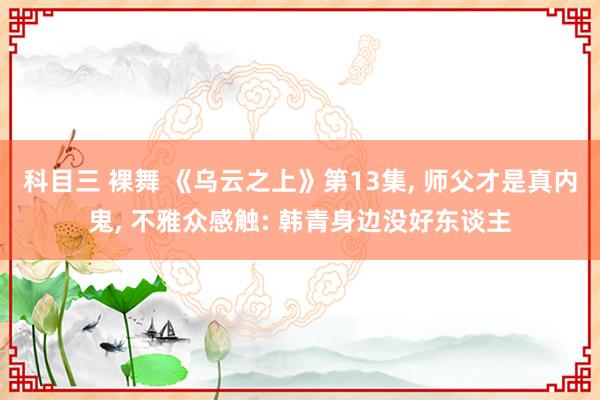 科目三 裸舞 《乌云之上》第13集, 师父才是真内鬼, 不雅众感触: 韩青身边没好东谈主