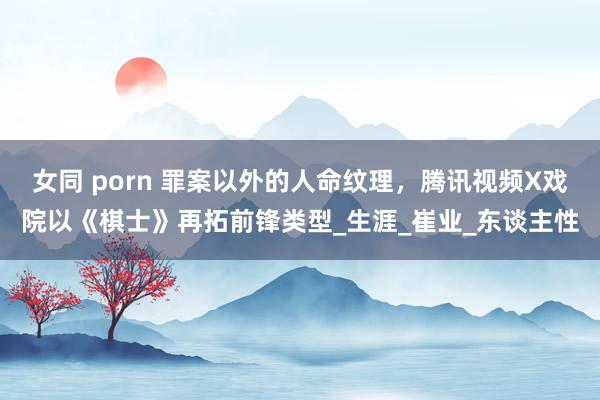 女同 porn 罪案以外的人命纹理，腾讯视频X戏院以《棋士》再拓前锋类型_生涯_崔业_东谈主性